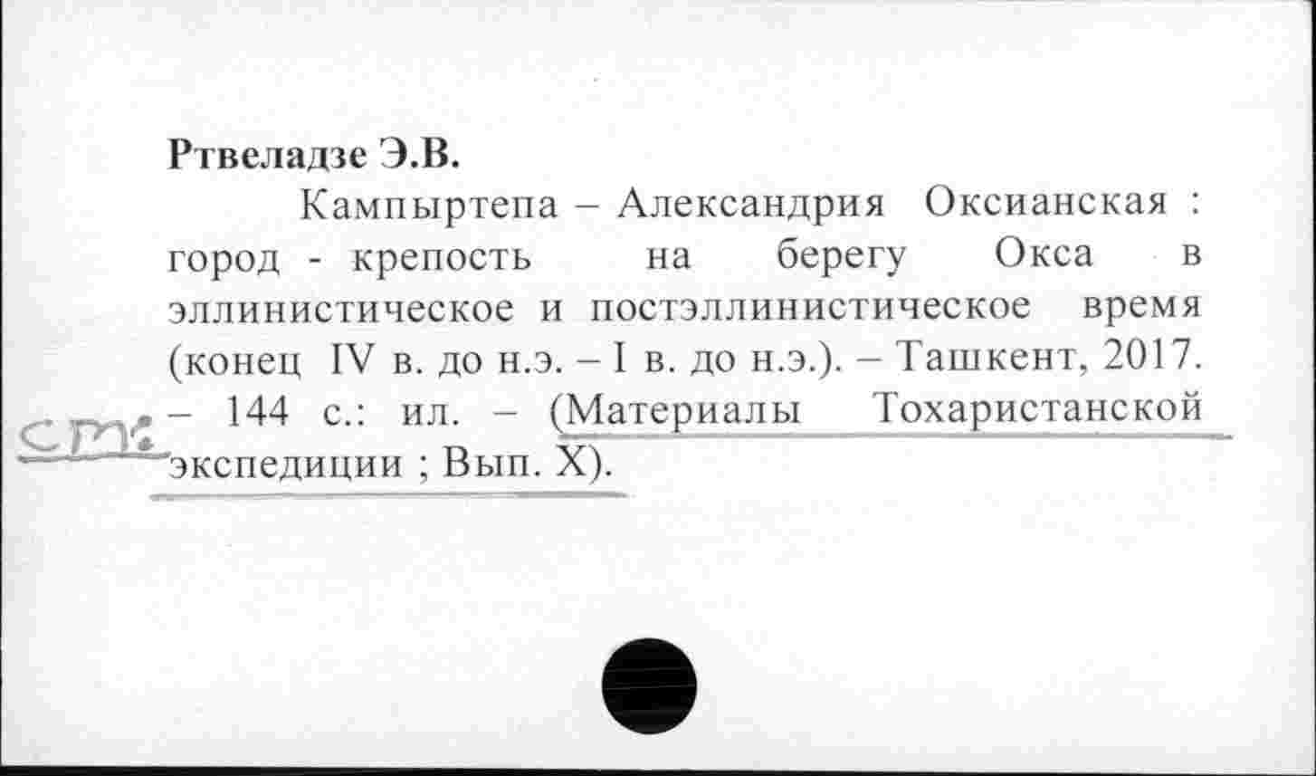 ﻿Ртвеладзе Э.В.
Кампыртепа - Александрия Оксианская : город - крепость на берегу Окса в эллинистическое и постэллинистическое время (конец IV в. до н.э. - I в. до Н.Э.). - Ташкент, 2017. - 144 с.: ил. - (Материалы Тохаристанской экспедиции ; Вып. X).